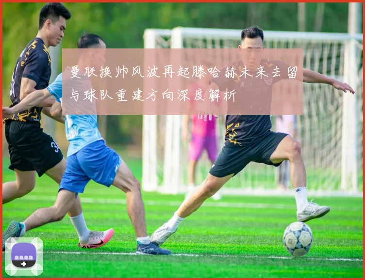 曼联换帅风波再起滕哈赫未来去留与球队重建方向深度解析