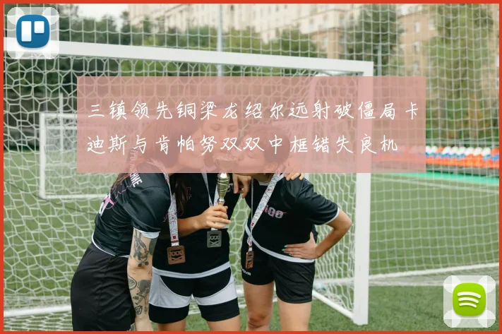 三镇领先铜梁龙绍尔远射破僵局卡迪斯与肯帕努双双中框错失良机