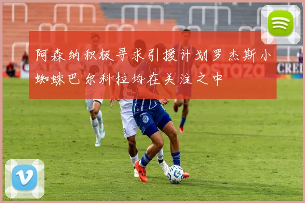 阿森纳积极寻求引援计划罗杰斯小蜘蛛巴尔科拉均在关注之中