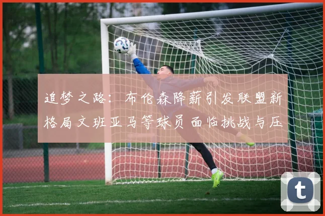 追梦之路：布伦森降薪引发联盟新格局文班亚马等球员面临挑战与压力