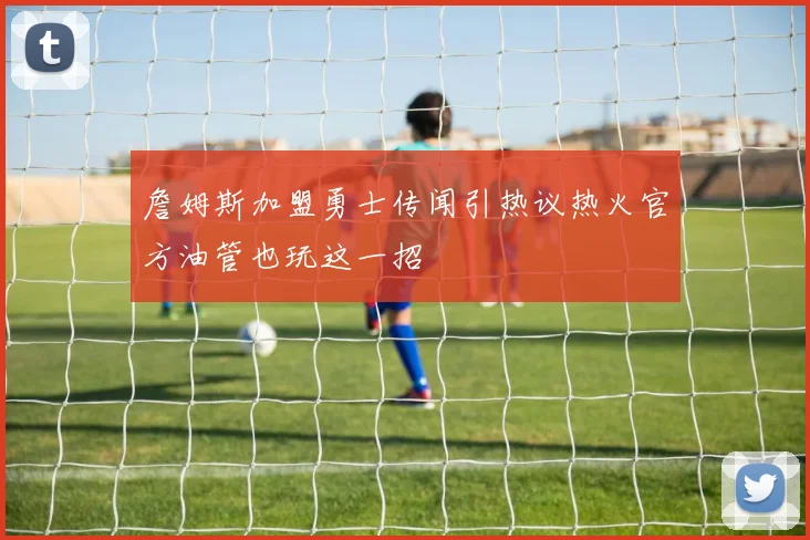 詹姆斯加盟勇士传闻引热议热火官方油管也玩这一招