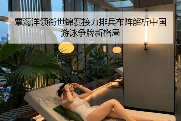覃海洋领衔世锦赛接力排兵布阵解析中国游泳争牌新格局