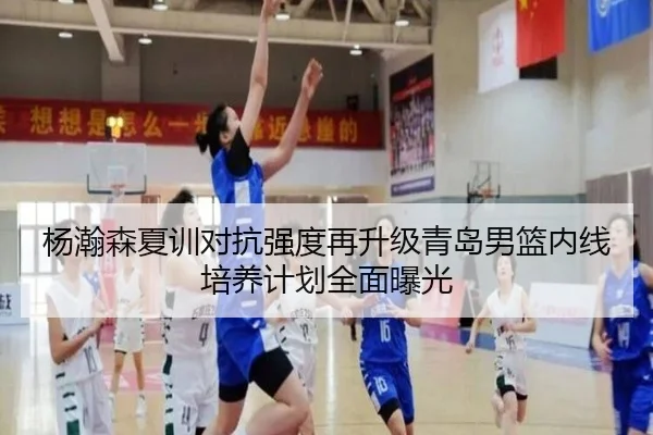 杨瀚森夏训对抗强度再升级青岛男篮内线培养计划全面曝光