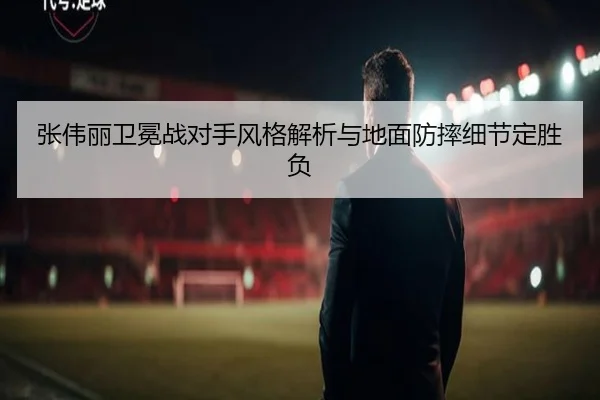 张伟丽卫冕战对手风格解析与地面防摔细节定胜负