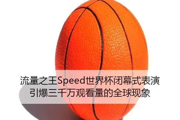 流量之王Speed世界杯闭幕式表演引爆三千万观看量的全球现象