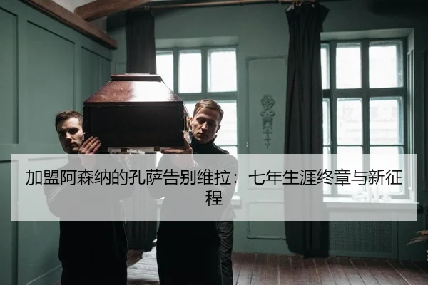 加盟阿森纳的孔萨告别维拉：七年生涯终章与新征程